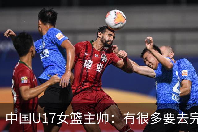 中国U17女篮主帅：有很多要去完善的地方 对外线的控制还是不够好